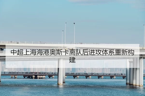 中超上海海港奥斯卡离队后进攻体系重新构建