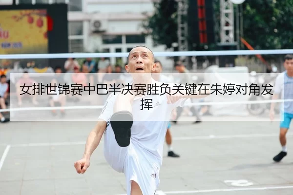 女排世锦赛中巴半决赛胜负关键在朱婷对角发挥